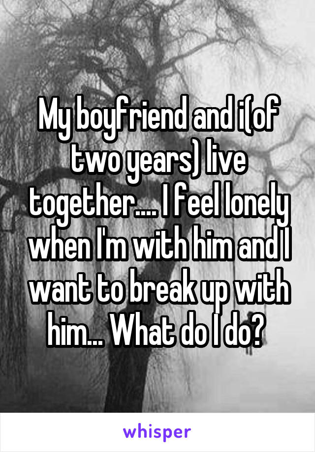 My boyfriend and i(of two years) live together.... I feel lonely when I'm with him and I want to break up with him... What do I do? 