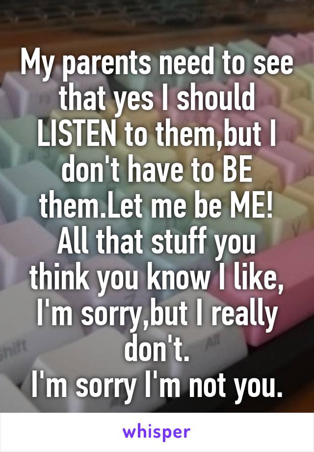 My parents need to see that yes I should LISTEN to them,but I don't have to BE them.Let me be ME!
All that stuff you think you know I like, I'm sorry,but I really don't.
I'm sorry I'm not you.