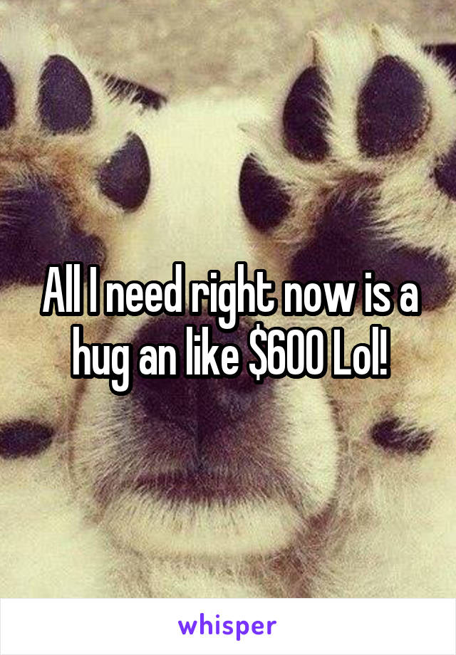 All I need right now is a hug an like $600 Lol!