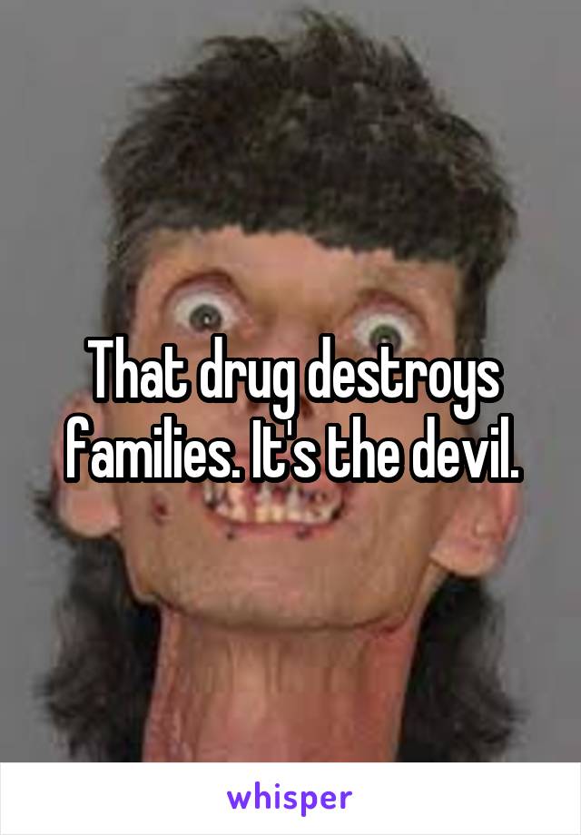 That drug destroys families. It's the devil.