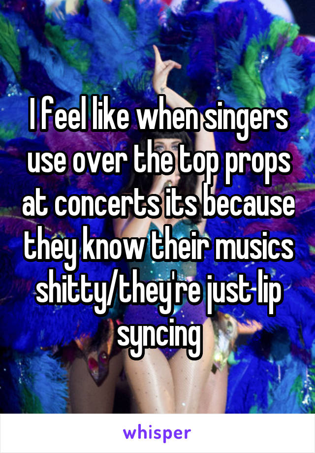 I feel like when singers use over the top props at concerts its because they know their musics shitty/they're just lip syncing