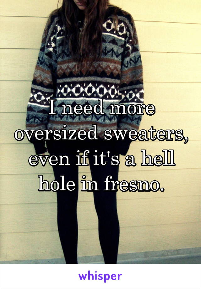 I need more oversized sweaters, even if it's a hell hole in fresno.