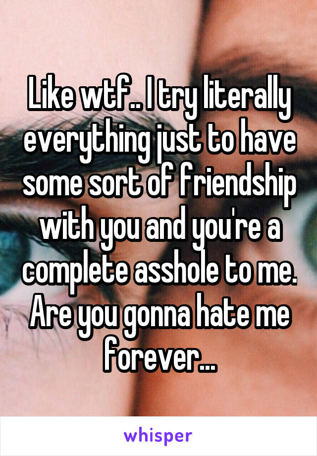 Like wtf.. I try literally everything just to have some sort of friendship with you and you're a complete asshole to me. Are you gonna hate me forever...