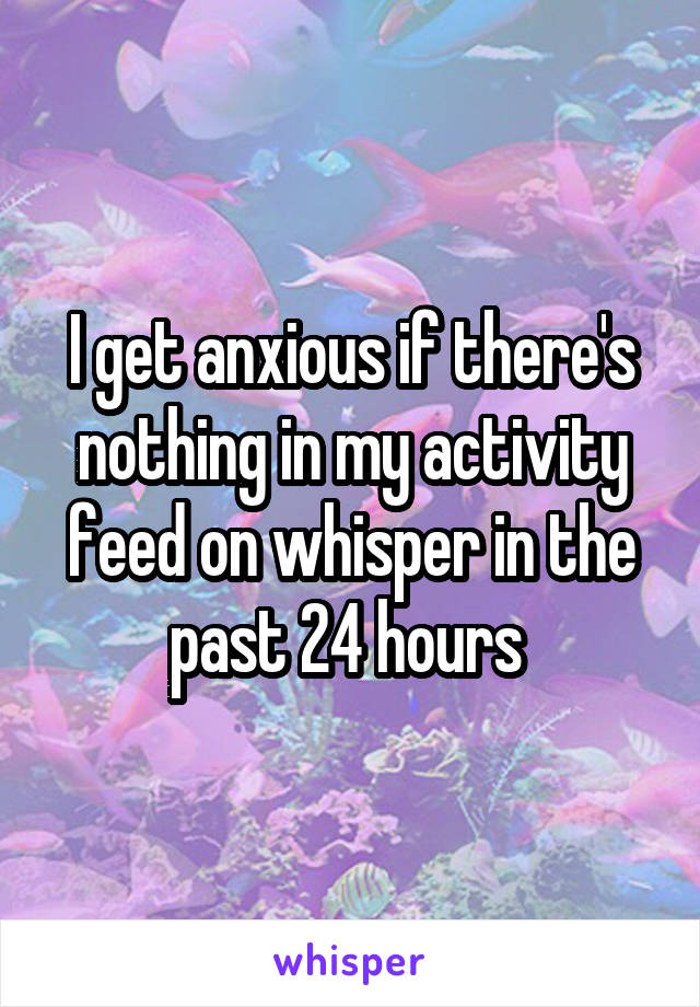 I get anxious if there's nothing in my activity feed on whisper in the past 24 hours 