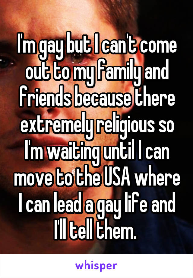 I'm gay but I can't come out to my family and friends because there extremely religious so I'm waiting until I can move to the USA where I can lead a gay life and I'll tell them. 