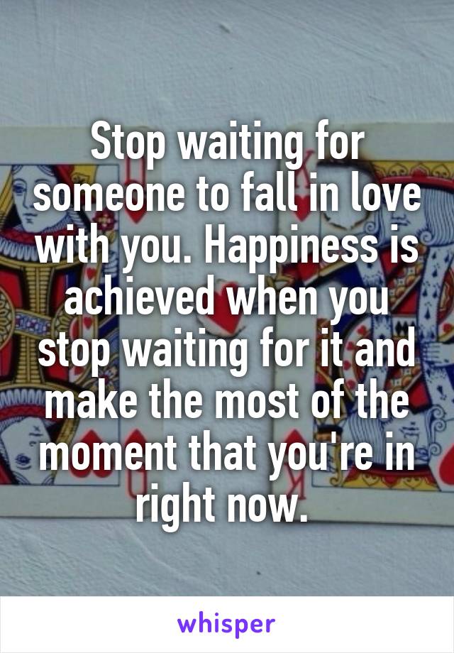 Stop waiting for someone to fall in love with you. Happiness is achieved when you stop waiting for it and make the most of the moment that you're in right now. 