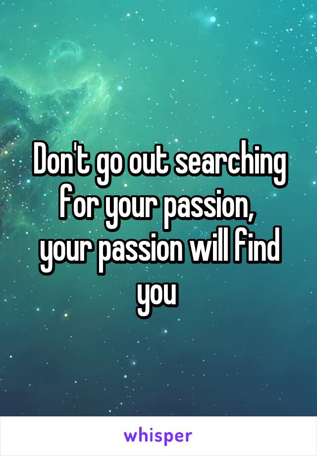 Don't go out searching for your passion, 
your passion will find you 