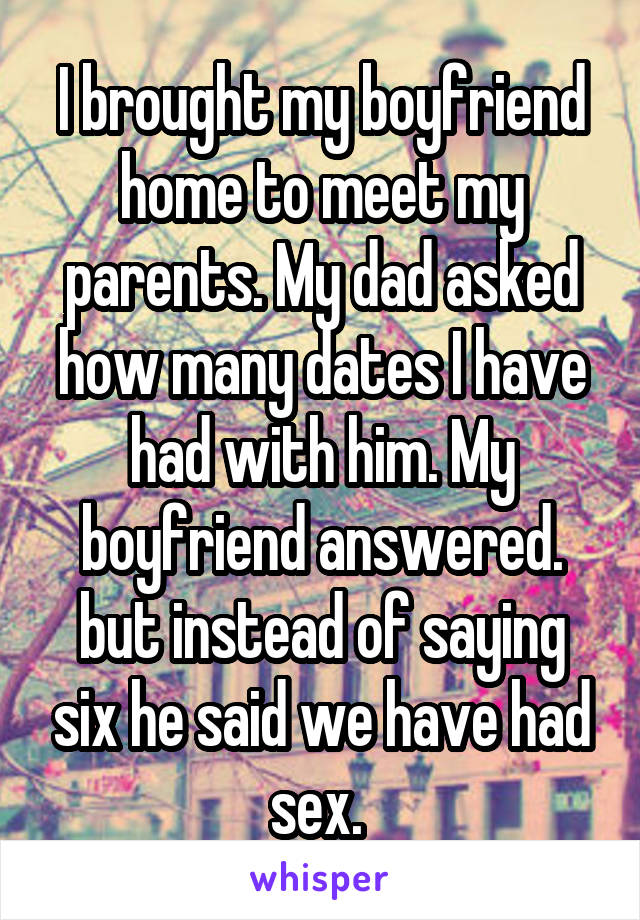 I brought my boyfriend home to meet my parents. My dad asked how many dates I have had with him. My boyfriend answered. but instead of saying six he said we have had sex. 