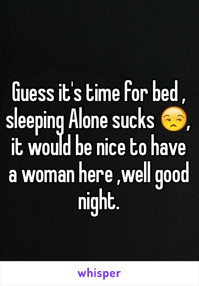 Guess it's time for bed , sleeping Alone sucks 😒, it would be nice to have a woman here ,well good night.