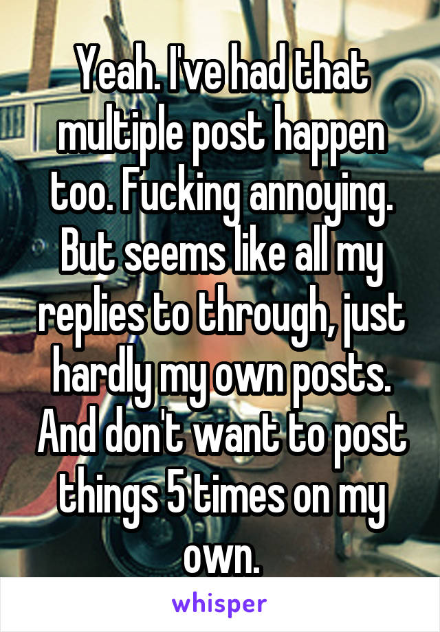 Yeah. I've had that multiple post happen too. Fucking annoying. But seems like all my replies to through, just hardly my own posts. And don't want to post things 5 times on my own.