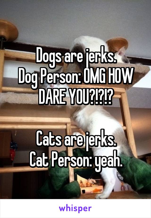 Dogs are jerks.
Dog Person: OMG HOW DARE YOU?!?!?

Cats are jerks.
Cat Person: yeah.