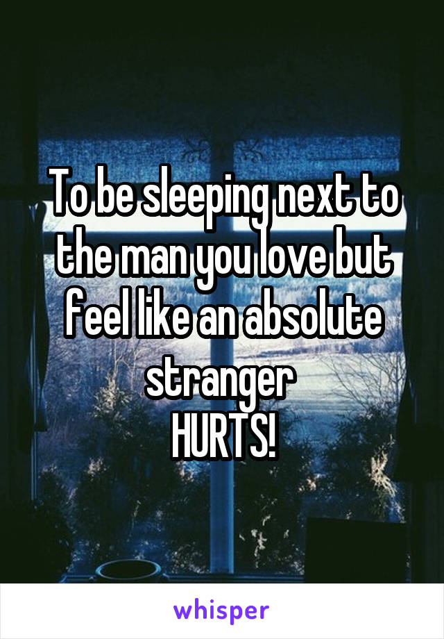 To be sleeping next to the man you love but feel like an absolute stranger 
HURTS!