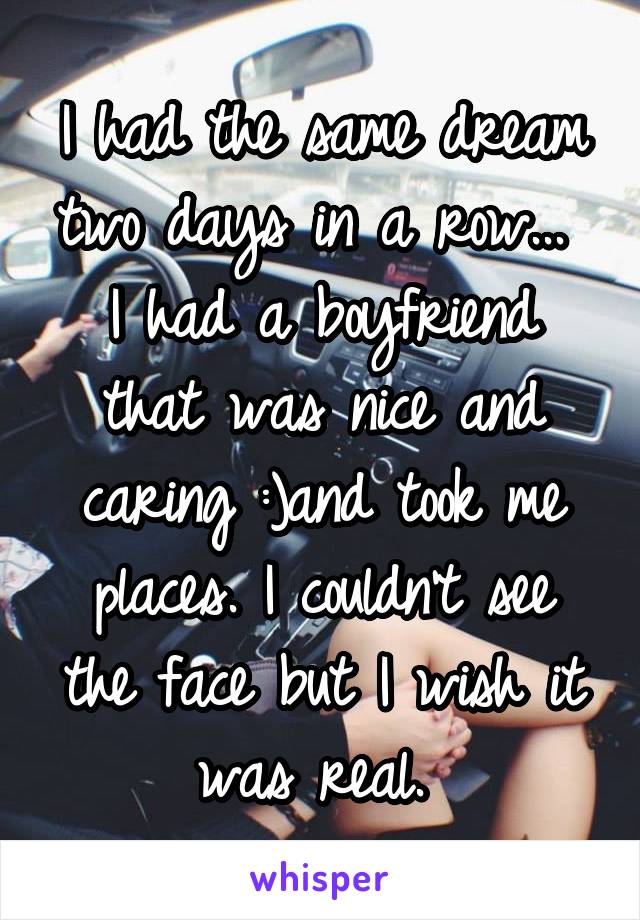 I had the same dream two days in a row... 
I had a boyfriend that was nice and caring :)and took me places. I couldn't see the face but I wish it was real. 