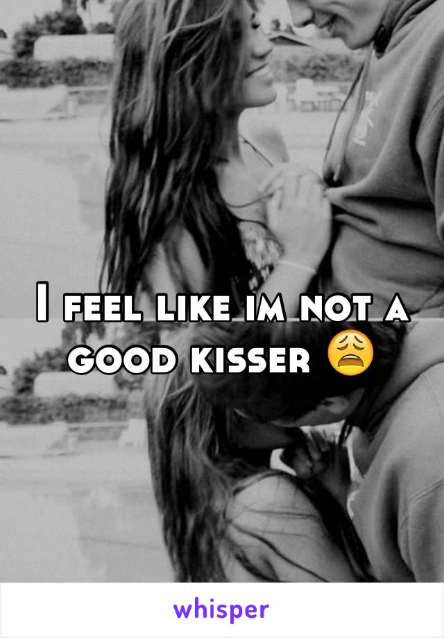 I feel like im not a good kisser 😩