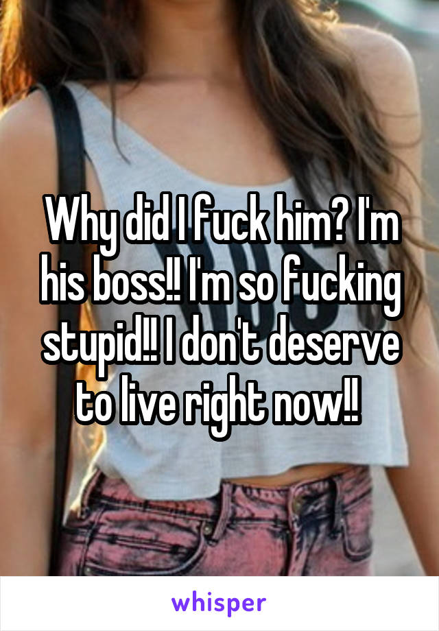 Why did I fuck him? I'm his boss!! I'm so fucking stupid!! I don't deserve to live right now!! 