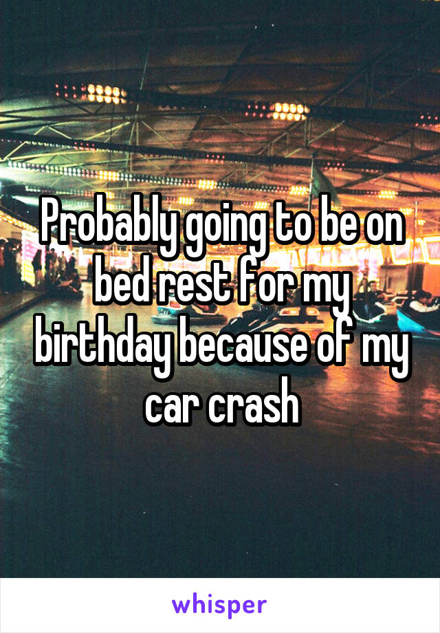 Probably going to be on bed rest for my birthday because of my car crash