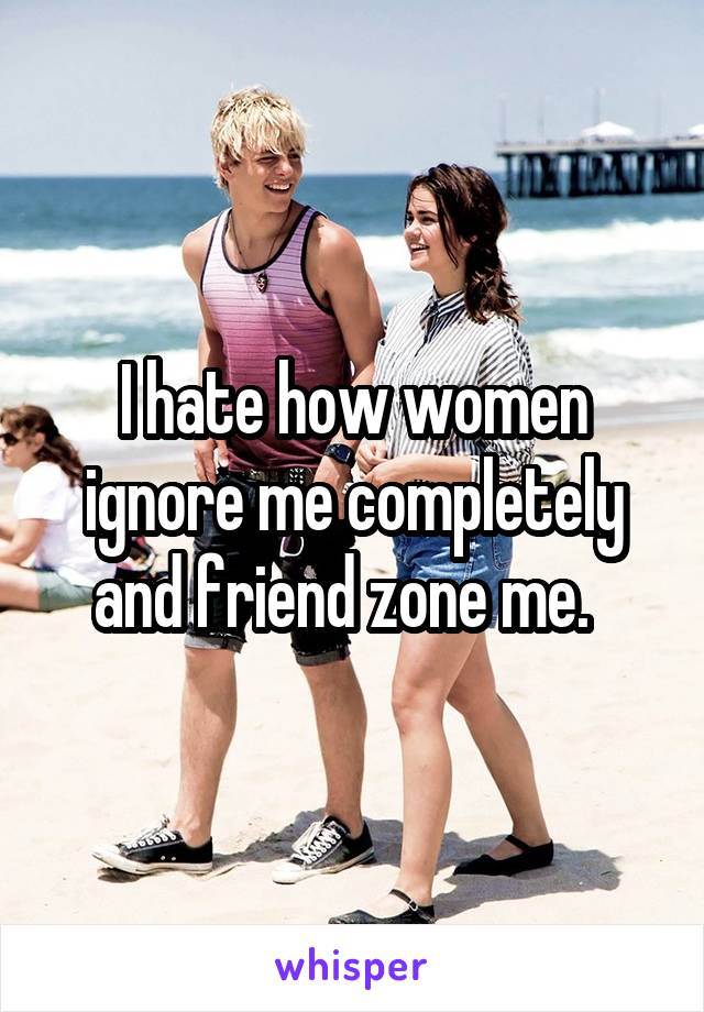 I hate how women ignore me completely and friend zone me.  