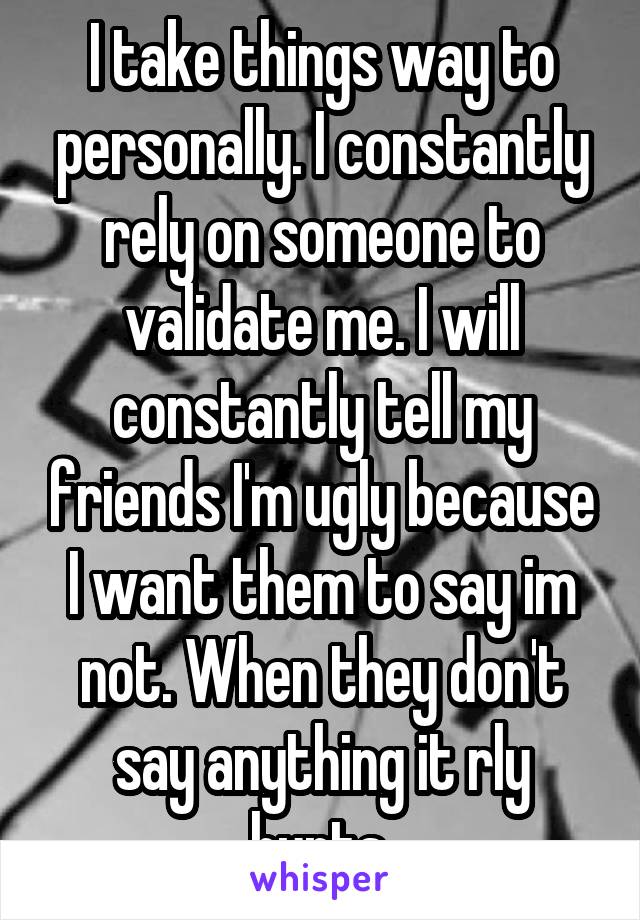 I take things way to personally. I constantly rely on someone to validate me. I will constantly tell my friends I'm ugly because I want them to say im not. When they don't say anything it rly hurts.