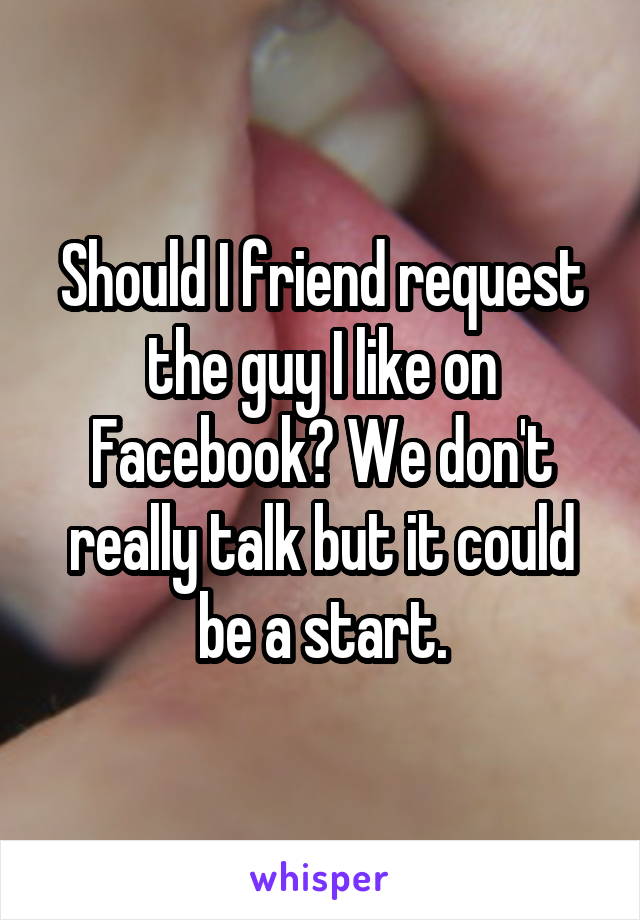 Should I friend request the guy I like on Facebook? We don't really talk but it could be a start.