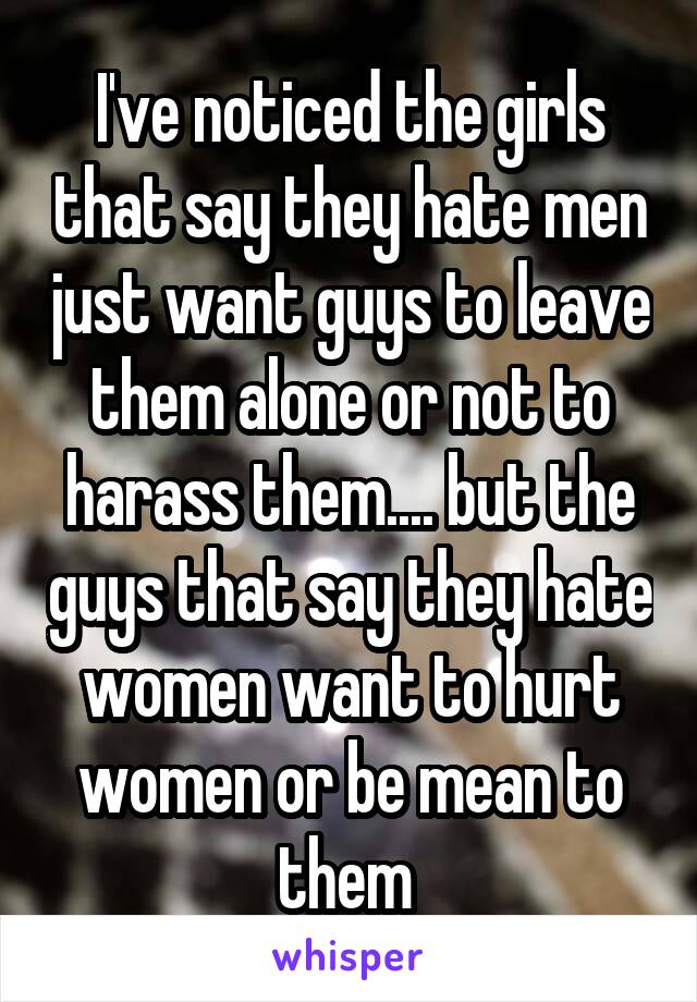 I've noticed the girls that say they hate men just want guys to leave them alone or not to harass them.... but the guys that say they hate women want to hurt women or be mean to them 