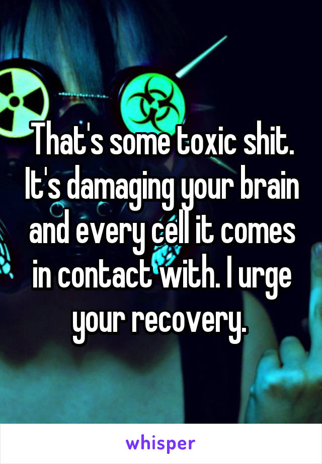 That's some toxic shit. It's damaging your brain and every cell it comes in contact with. I urge your recovery. 