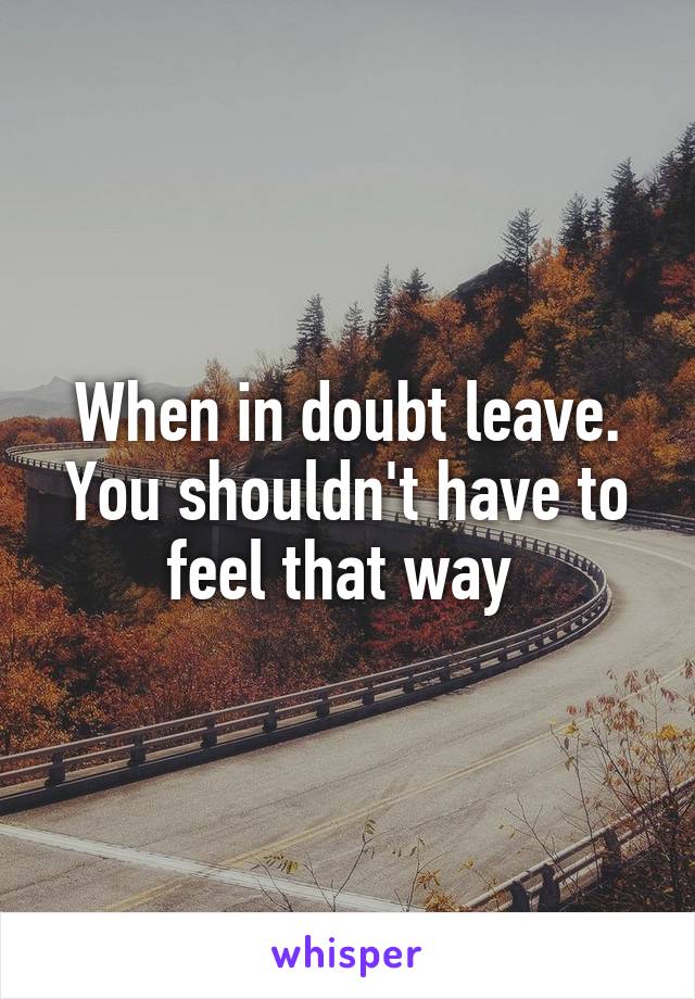 When in doubt leave. You shouldn't have to feel that way 