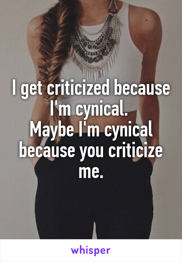 I get criticized because I'm cynical. 
Maybe I'm cynical because you criticize me.