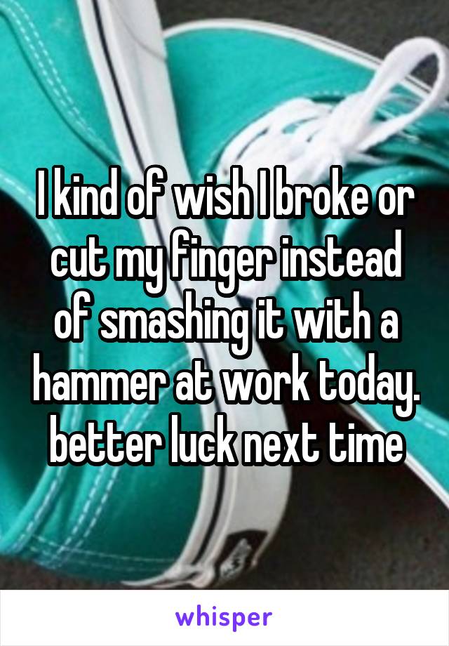 I kind of wish I broke or cut my finger instead of smashing it with a hammer at work today. better luck next time