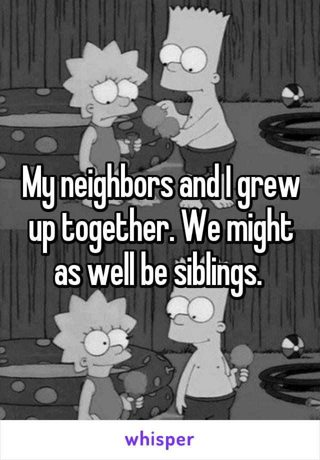 My neighbors and I grew up together. We might as well be siblings. 