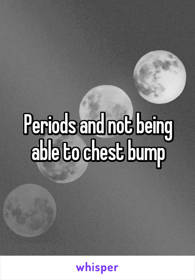 Periods and not being able to chest bump