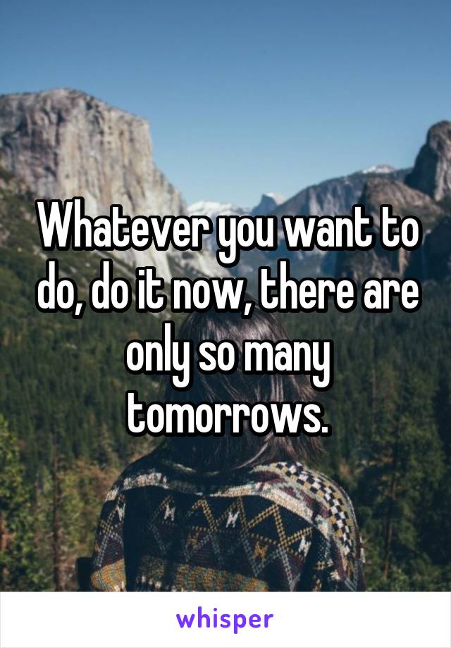 Whatever you want to do, do it now, there are only so many tomorrows.