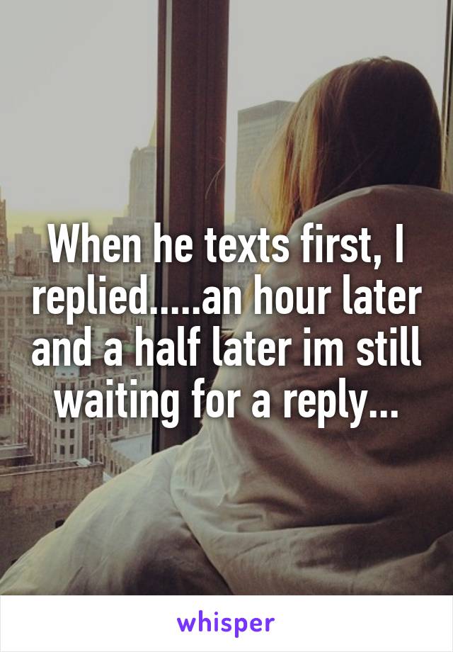 When he texts first, I replied.....an hour later and a half later im still waiting for a reply...