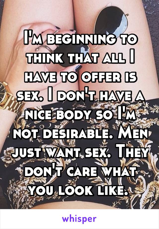 I'm beginning to think that all I have to offer is sex. I don't have a nice body so I'm not desirable. Men just want sex. They don't care what you look like. 