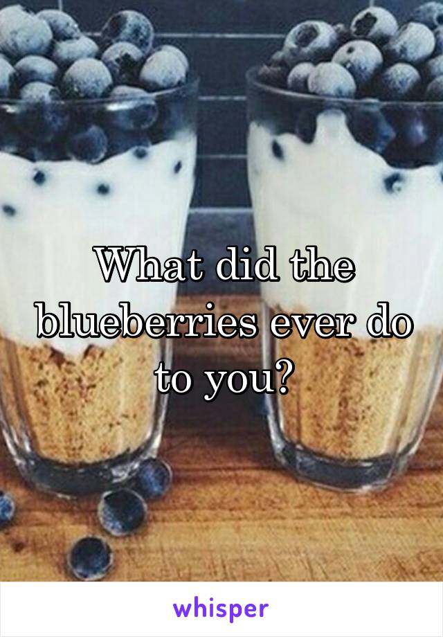 What did the blueberries ever do to you?