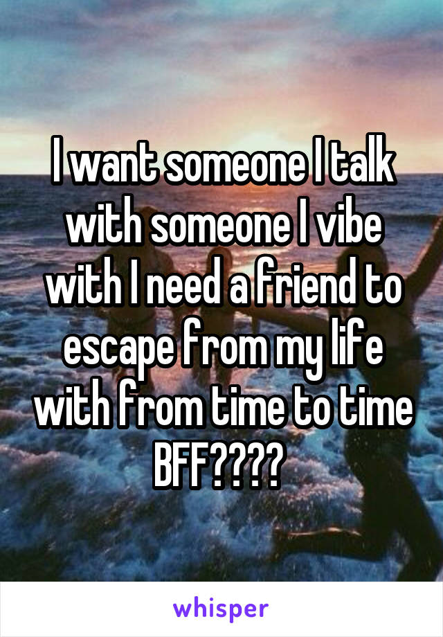 I want someone I talk with someone I vibe with I need a friend to escape from my life with from time to time BFF???? 