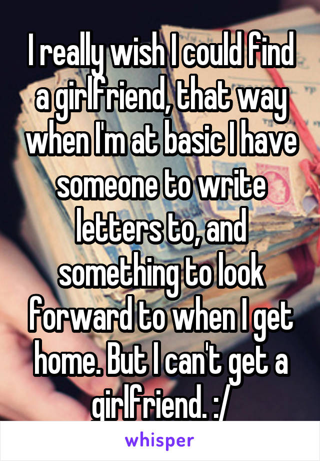 I really wish I could find a girlfriend, that way when I'm at basic I have someone to write letters to, and something to look forward to when I get home. But I can't get a girlfriend. :/