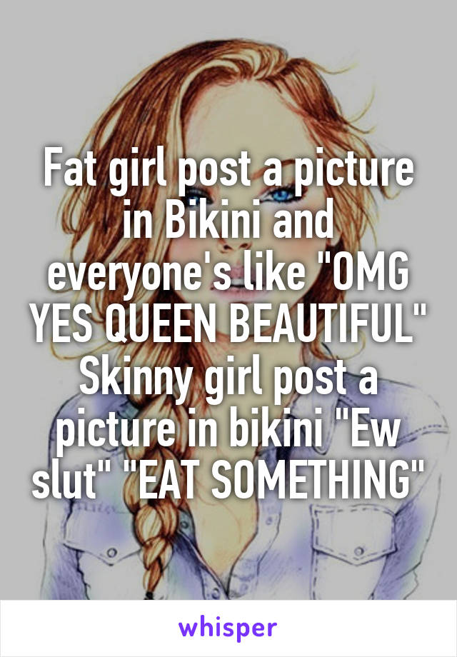 Fat girl post a picture in Bikini and everyone's like "OMG YES QUEEN BEAUTIFUL"
Skinny girl post a picture in bikini "Ew slut" "EAT SOMETHING"