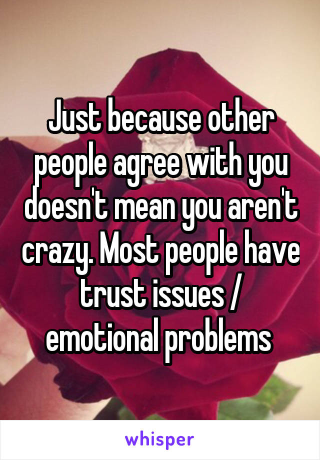 Just because other people agree with you doesn't mean you aren't crazy. Most people have trust issues / emotional problems 