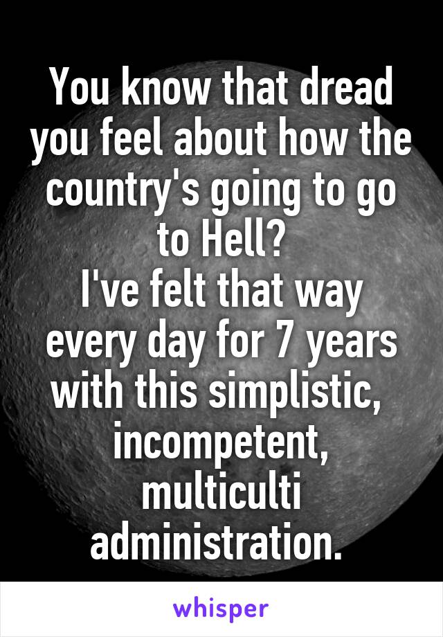 You know that dread you feel about how the country's going to go to Hell?
I've felt that way every day for 7 years with this simplistic,  incompetent, multiculti administration. 