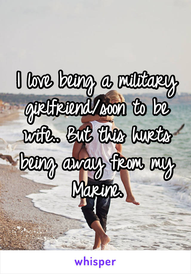 I love being a military girlfriend/soon to be wife.. But this hurts being away from my Marine.