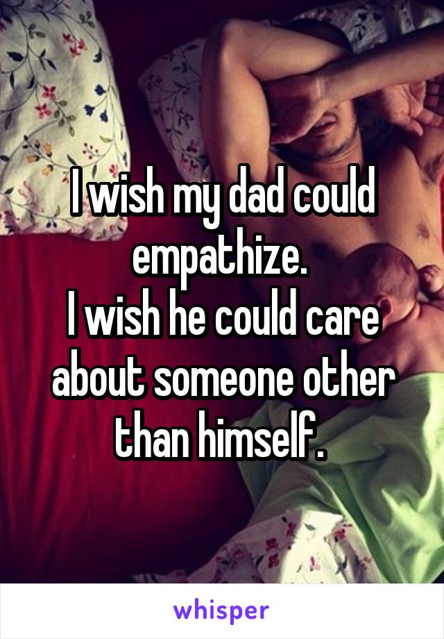 I wish my dad could empathize. 
I wish he could care about someone other than himself. 