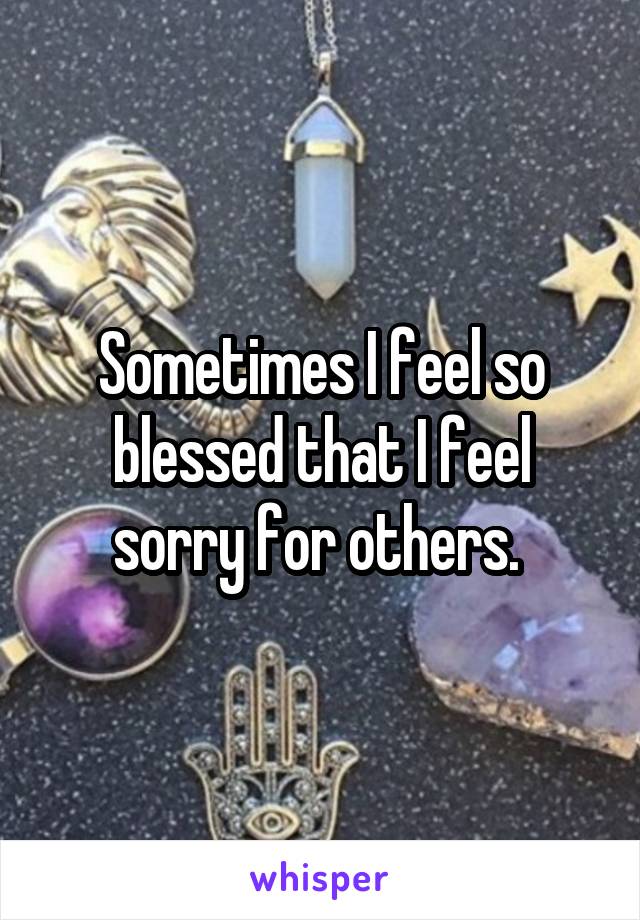 Sometimes I feel so blessed that I feel sorry for others. 