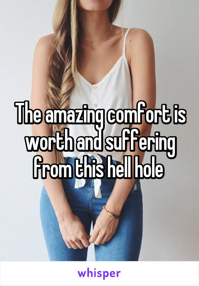 The amazing comfort is worth and suffering from this hell hole 