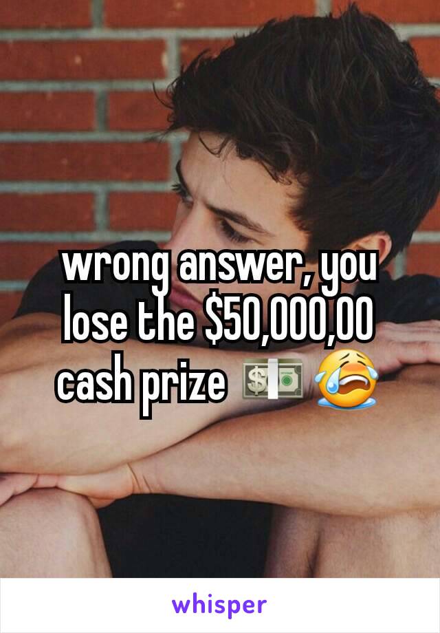 wrong answer, you lose the $50,000,00 cash prize 💵😭