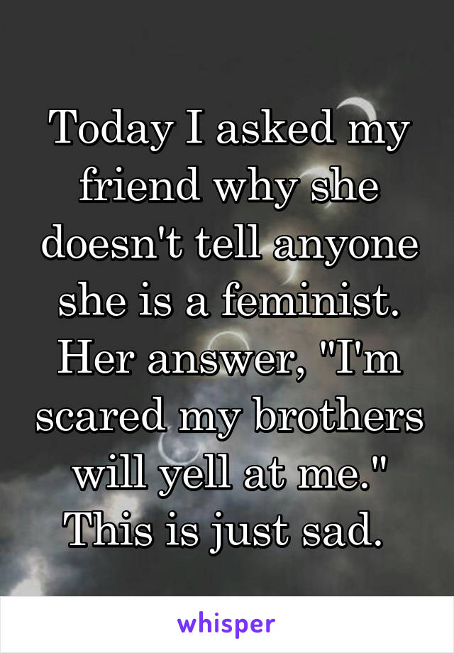 Today I asked my friend why she doesn't tell anyone she is a feminist. Her answer, "I'm scared my brothers will yell at me." This is just sad. 