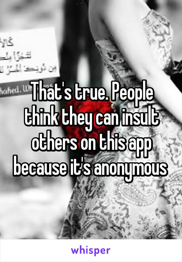 That's true. People think they can insult others on this app because it's anonymous 