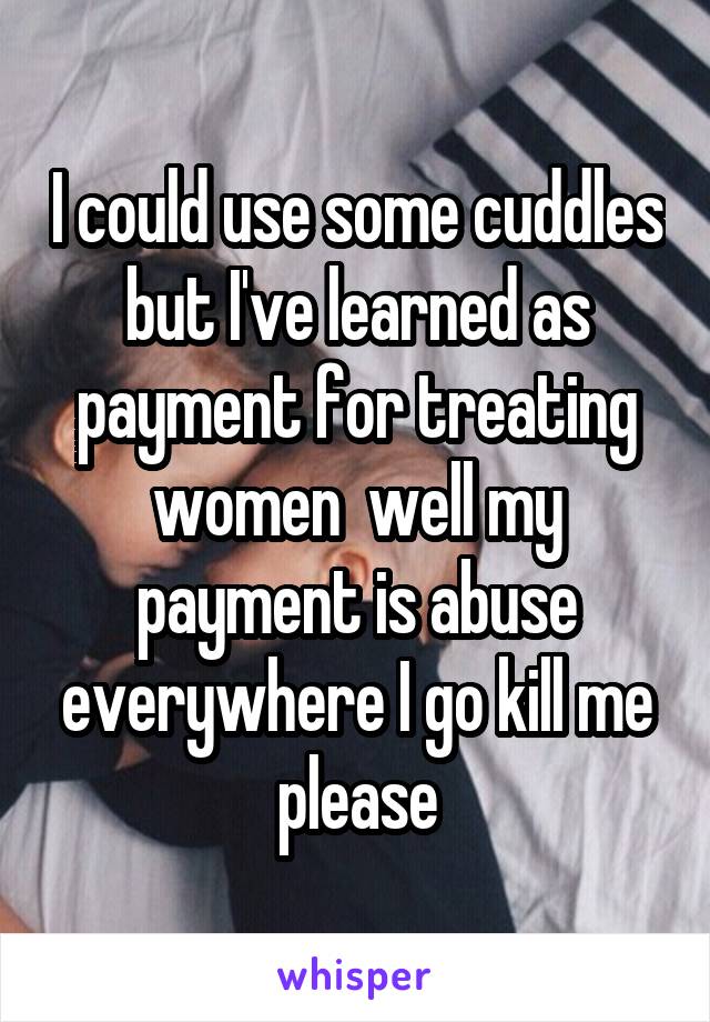 I could use some cuddles but I've learned as payment for treating women  well my payment is abuse everywhere I go kill me please