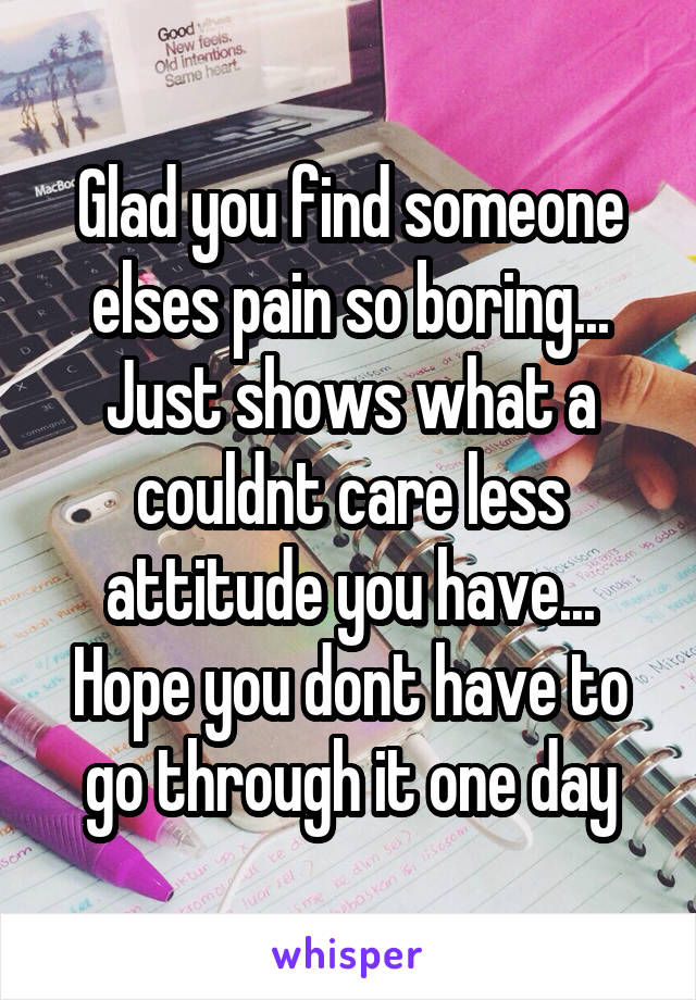 Glad you find someone elses pain so boring... Just shows what a couldnt care less attitude you have... Hope you dont have to go through it one day