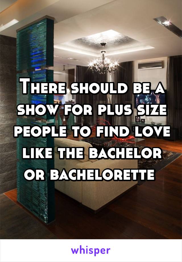 There should be a show for plus size people to find love like the bachelor or bachelorette 