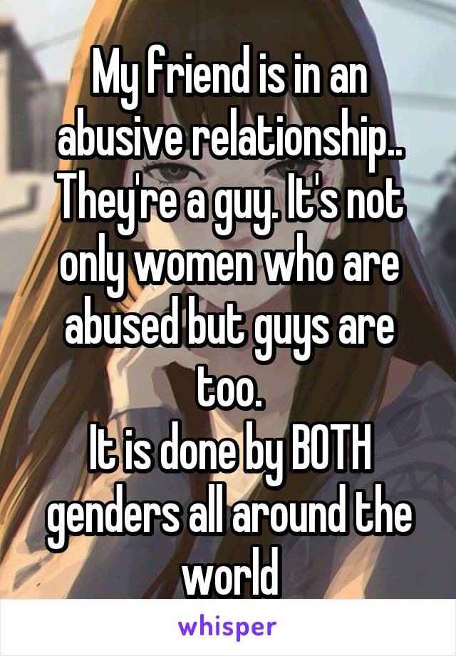 My friend is in an abusive relationship.. They're a guy. It's not only women who are abused but guys are too.
It is done by BOTH genders all around the world